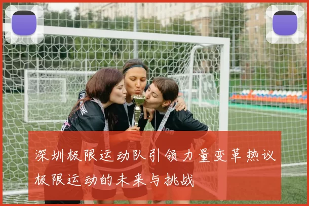 深圳极限运动队引领力量变革热议极限运动的未来与挑战