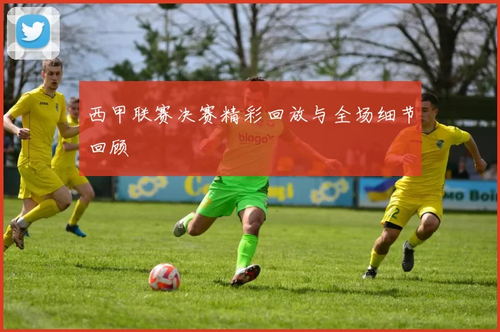 西甲联赛决赛精彩回放与全场细节回顾