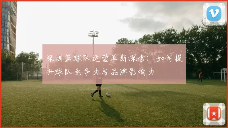 深圳篮球队运营革新探索：如何提升球队竞争力与品牌影响力