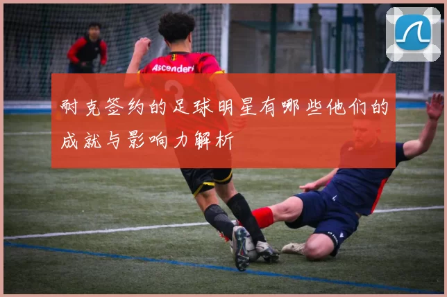 耐克签约的足球明星有哪些他们的成就与影响力解析