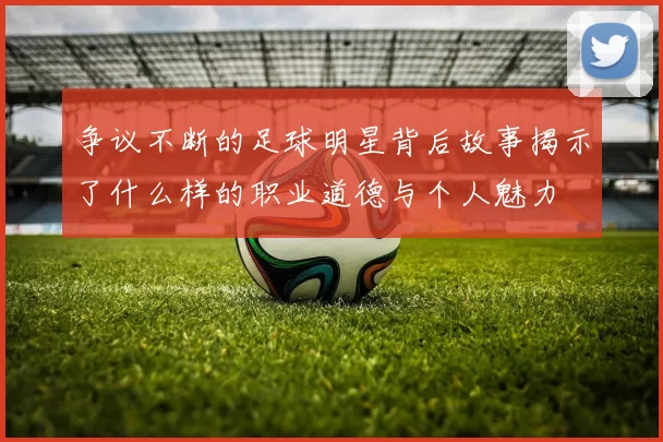 争议不断的足球明星背后故事揭示了什么样的职业道德与个人魅力