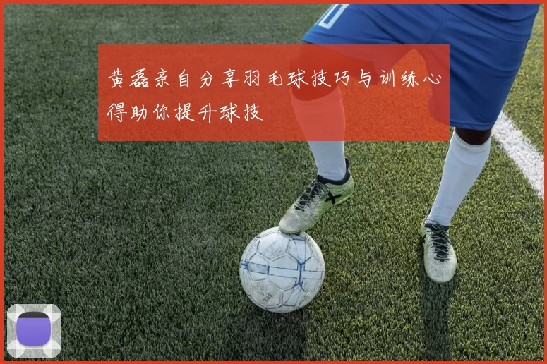 黄磊亲自分享羽毛球技巧与训练心得助你提升球技