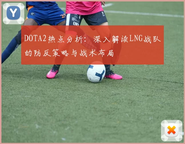 DOTA2热点分析：深入解读LNG战队的防反策略与战术布局