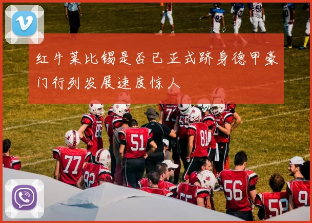 红牛莱比锡是否已正式跻身德甲豪门行列发展速度惊人