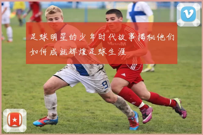 足球明星的少年时代故事揭秘他们如何成就辉煌足球生涯