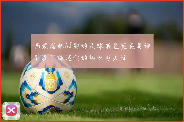 西装搭配AJ鞋的足球明星究竟是谁引发了球迷们的热议与关注
