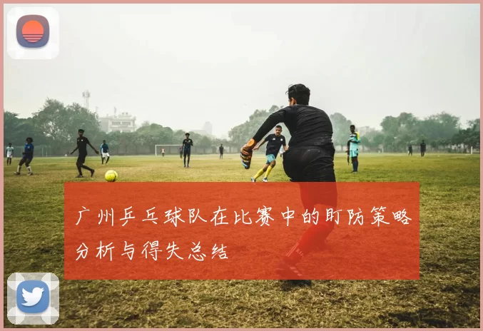 广州乒乓球队在比赛中的盯防策略分析与得失总结