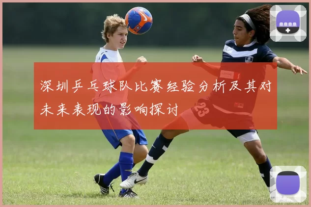 深圳乒乓球队比赛经验分析及其对未来表现的影响探讨