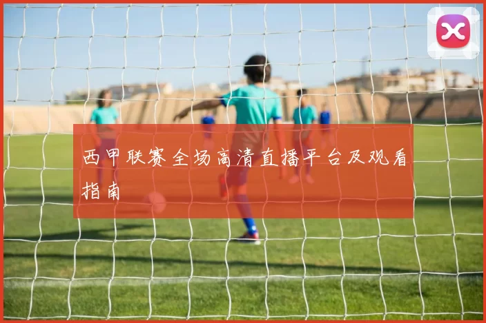 西甲联赛全场高清直播平台及观看指南