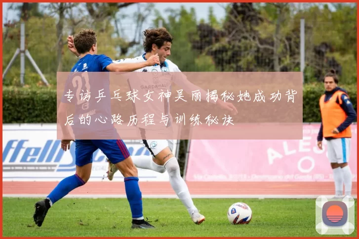 专访乒乓球女神吴丽揭秘她成功背后的心路历程与训练秘诀