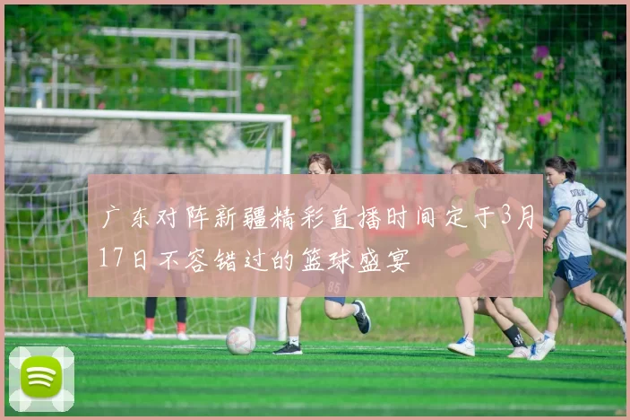 广东对阵新疆精彩直播时间定于3月17日不容错过的篮球盛宴
