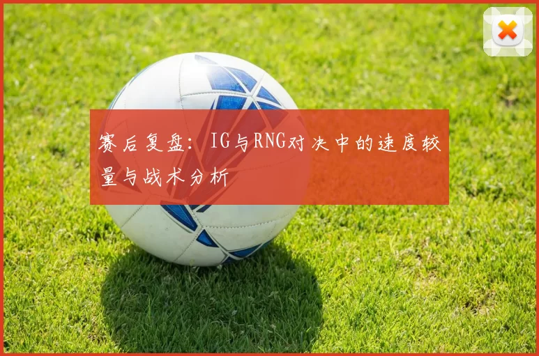 赛后复盘：IG与RNG对决中的速度较量与战术分析