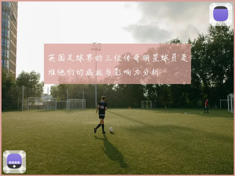 英国足球界的三位传奇明星球员是谁他们的成就与影响力分析