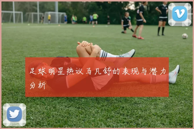 足球明星热议马凡舒的表现与潜力分析