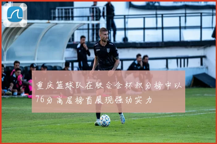 重庆篮球队在联合会杯积分榜中以76分高居榜首展现强劲实力