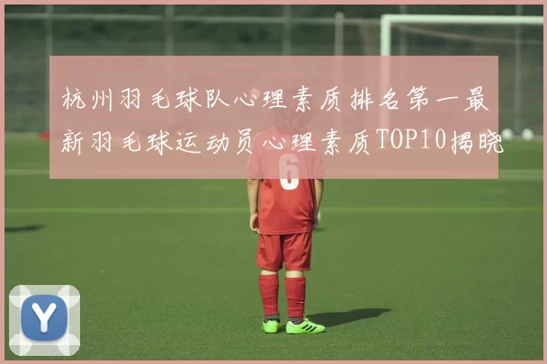 杭州羽毛球队心理素质排名第一最新羽毛球运动员心理素质TOP10揭晓