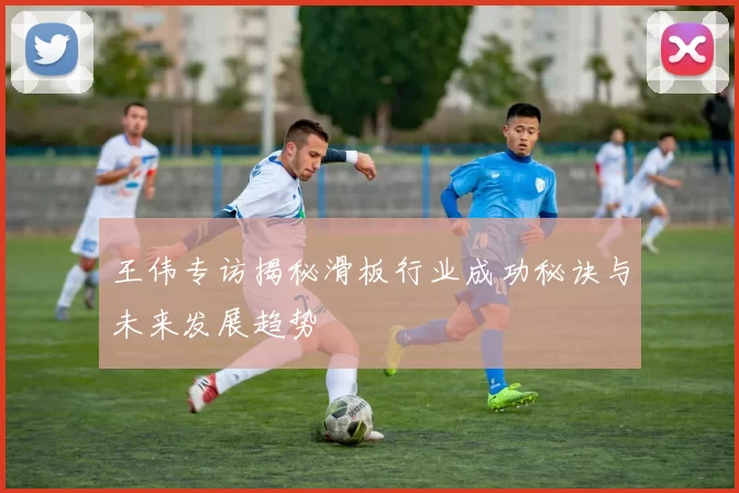 王伟专访揭秘滑板行业成功秘诀与未来发展趋势