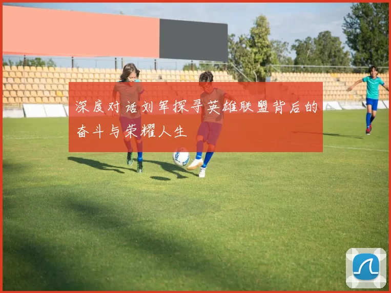 深度对话刘军探寻英雄联盟背后的奋斗与荣耀人生