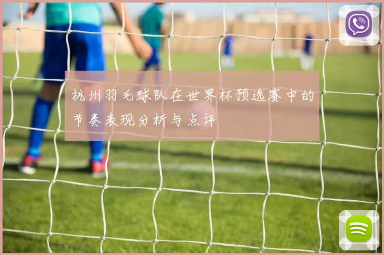 杭州羽毛球队在世界杯预选赛中的节奏表现分析与点评