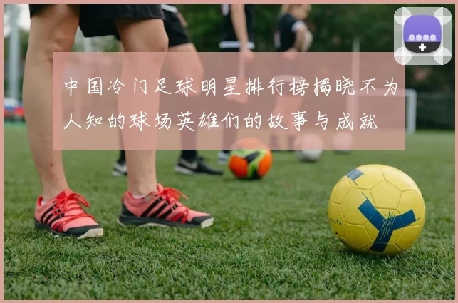 中国冷门足球明星排行榜揭晓不为人知的球场英雄们的故事与成就