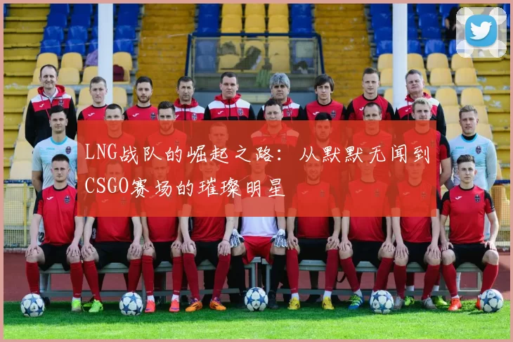 LNG战队的崛起之路：从默默无闻到CSGO赛场的璀璨明星