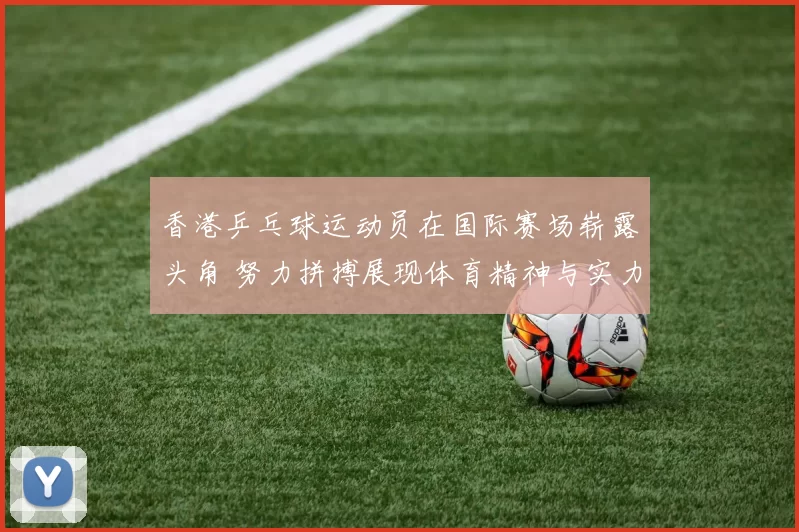 香港乒乓球运动员在国际赛场崭露头角 努力拼搏展现体育精神与实力