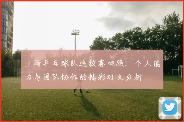 上海乒乓球队选拔赛回顾：个人能力与团队协作的精彩对决分析