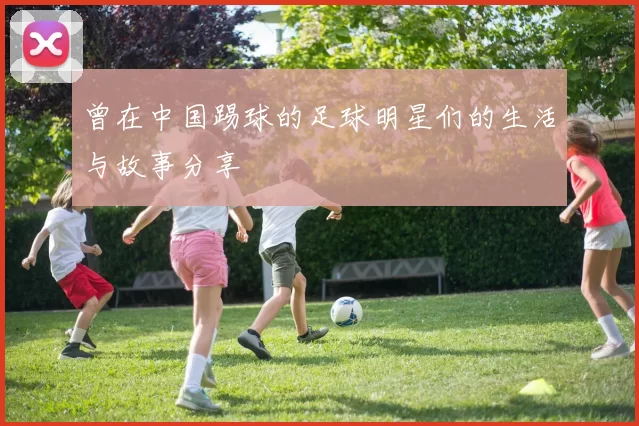 曾在中国踢球的足球明星们的生活与故事分享