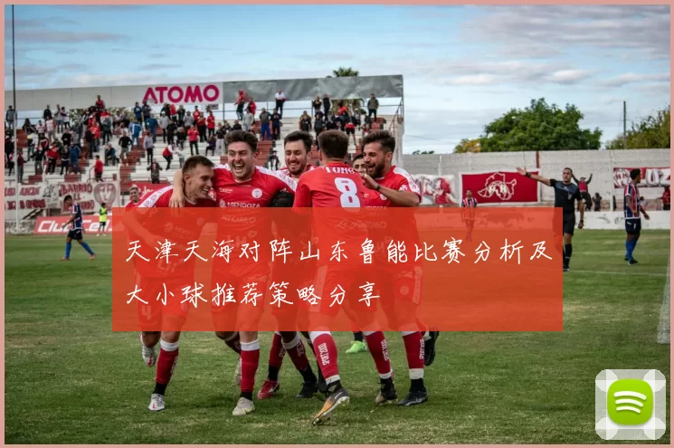 天津天海对阵山东鲁能比赛分析及大小球推荐策略分享