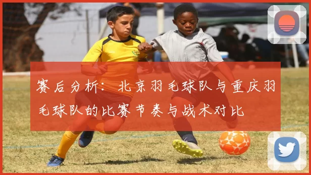 赛后分析：北京羽毛球队与重庆羽毛球队的比赛节奏与战术对比