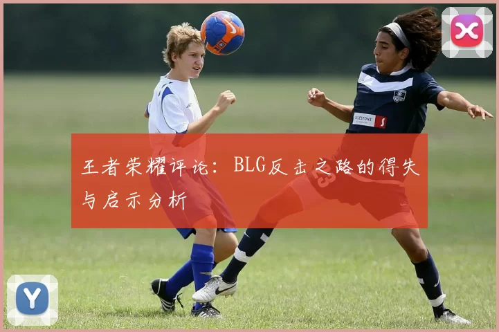 王者荣耀评论：BLG反击之路的得失与启示分析