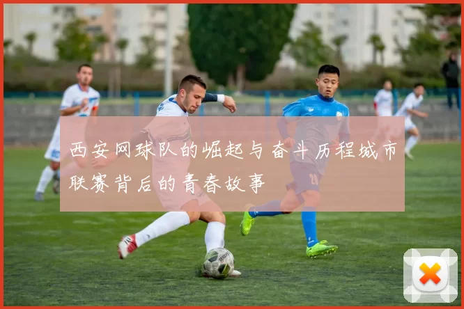 西安网球队的崛起与奋斗历程城市联赛背后的青春故事