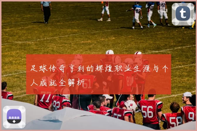 足球传奇亨利的辉煌职业生涯与个人成就全解析