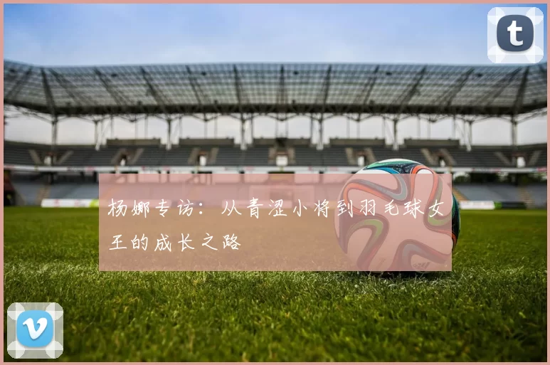 杨娜专访：从青涩小将到羽毛球女王的成长之路