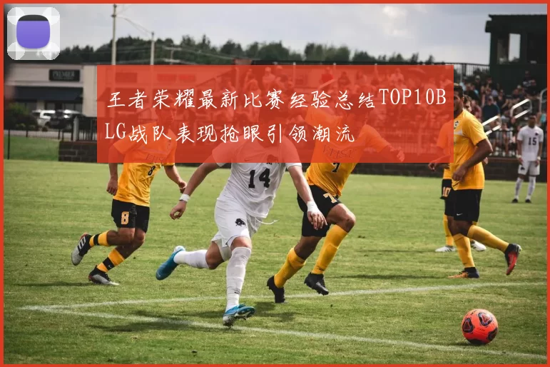 王者荣耀最新比赛经验总结TOP10BLG战队表现抢眼引领潮流