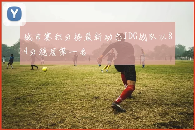 城市赛积分榜最新动态JDG战队以84分稳居第一名