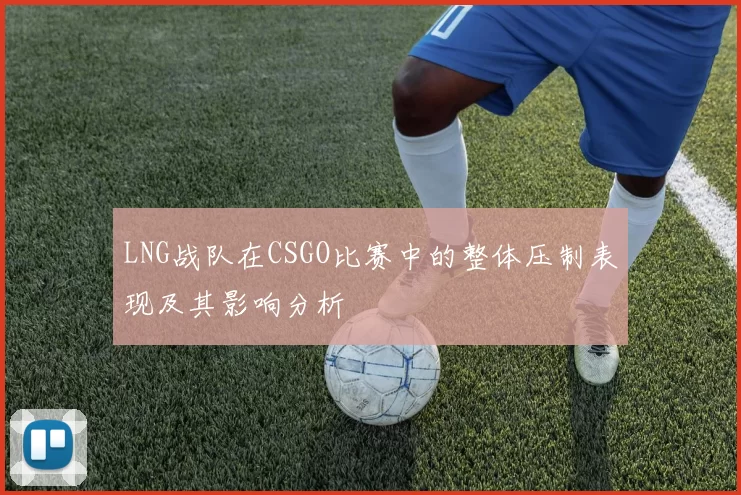 LNG战队在CSGO比赛中的整体压制表现及其影响分析