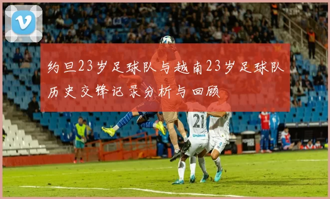 约旦23岁足球队与越南23岁足球队历史交锋记录分析与回顾