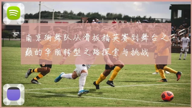 南京街舞队从滑板精英赛到舞台之巅的华丽转型之路探索与挑战