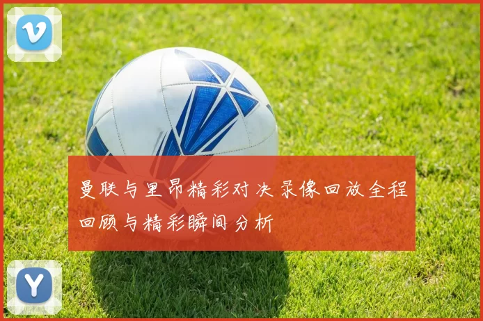 曼联与里昂精彩对决录像回放全程回顾与精彩瞬间分析