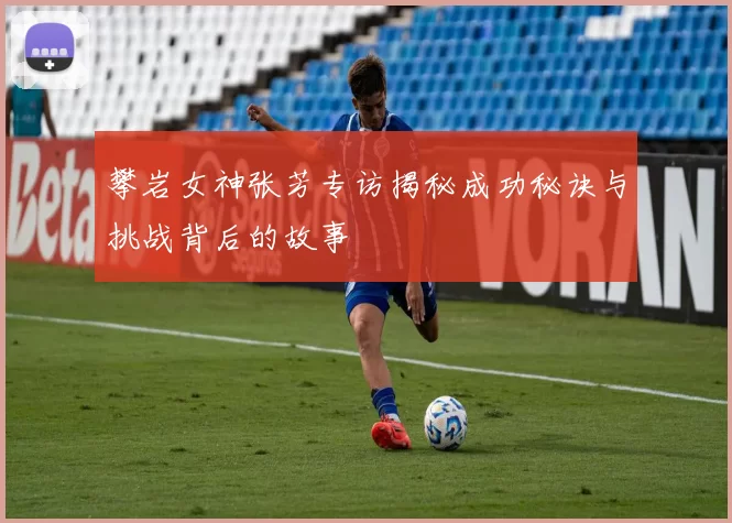 攀岩女神张芳专访揭秘成功秘诀与挑战背后的故事