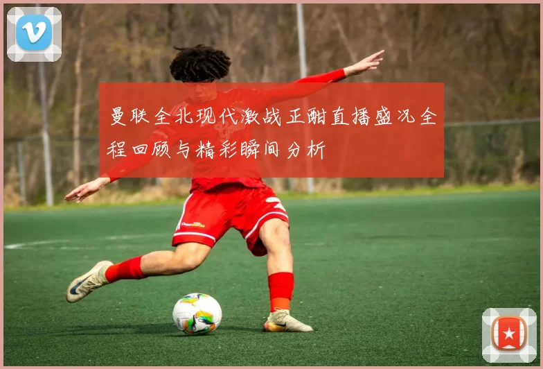 曼联全北现代激战正酣直播盛况全程回顾与精彩瞬间分析