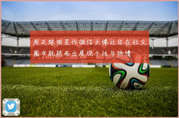 用足球明星作微信头像让你在社交圈中脱颖而出展现个性与热情
