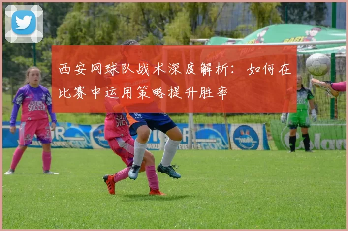 西安网球队战术深度解析：如何在比赛中运用策略提升胜率